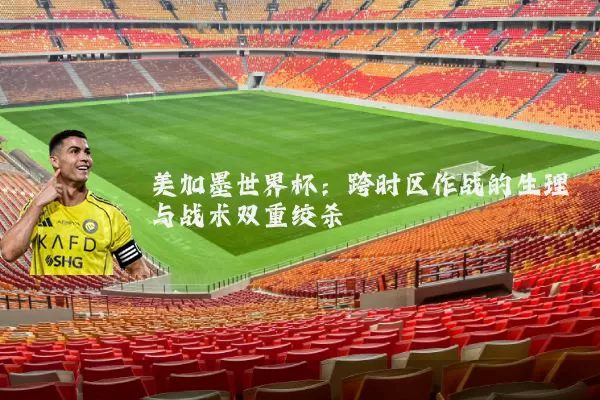 美加墨世界杯：跨时区作战的生理与战术双重绞杀
