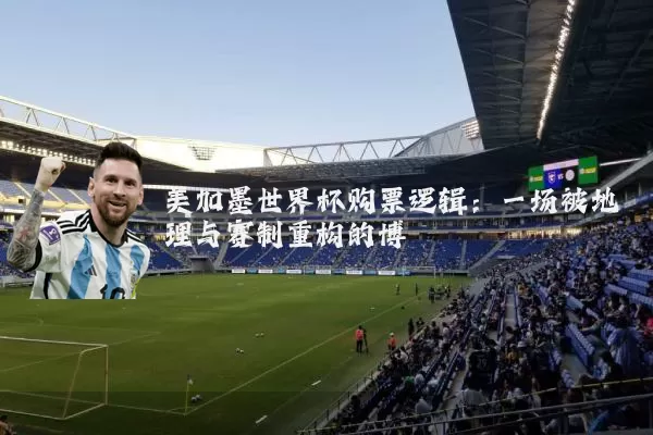 美加墨世界杯购票逻辑:一场被地理与赛制重构的博弈