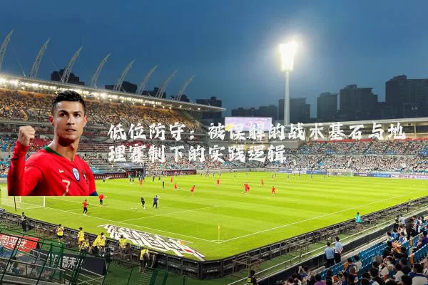 低位防守:被误解的战术基石与地理赛制下的实践逻辑