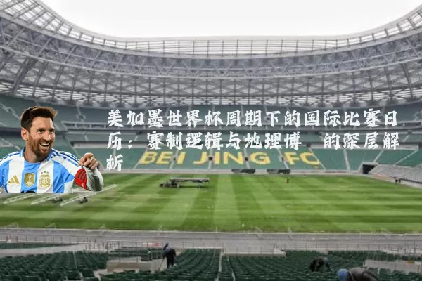 美加墨世界杯周期下的国际比赛日历：赛制逻辑与地理博弈的深层解析