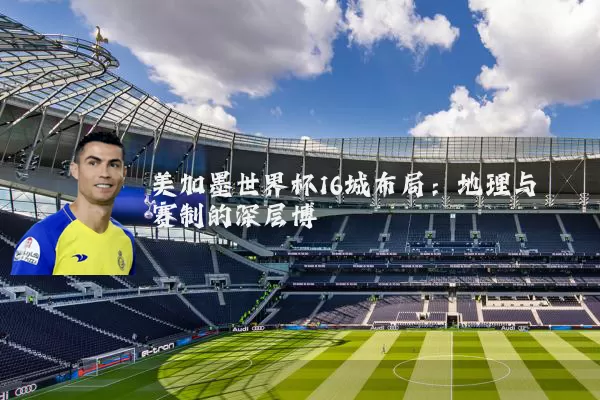 美加墨世界杯16城布局：地理与赛制的深层博弈
