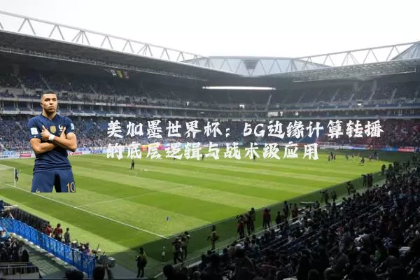 美加墨世界杯：5G边缘计算转播的底层逻辑与战术级应用